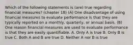 Which of the following statements is (are) true regarding financial measures? (chapter 18) (A) One disadvantage of using financial measures to evaluate performance is that they are typically reported on a monthly, quarterly, or annual basis. (B) One reason financial measures are used to evaluate performance is that they are easily quantifiable. A. Only A is true B. Only B is true C. Both A and B are true D. Neither A nor B is true