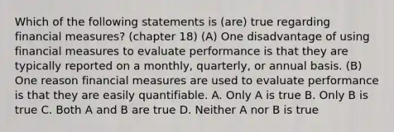 Which of the following statements is (are) true regarding financial measures? (chapter 18) (A) One disadvantage of using financial measures to evaluate performance is that they are typically reported on a monthly, quarterly, or annual basis. (B) One reason financial measures are used to evaluate performance is that they are easily quantifiable. A. Only A is true B. Only B is true C. Both A and B are true D. Neither A nor B is true