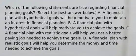 Which of the following statements are true regarding financial planning​ goals? ​(Select the best answer​ below.) A. A financial plan with hypothetical goals will help motivate you to maintain an interest in financial planning. B. A financial plan with hypothetical goals will help motivate you to achieve the goals. C. A financial plan with realistic goals will help you get a better paying job needed to achieve the goals. D. A financial plan with realistic goals will help you determine the money and time needed to achieve the goals.