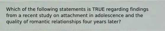 Which of the following statements is TRUE regarding findings from a recent study on attachment in adolescence and the quality of romantic relationships four years later?