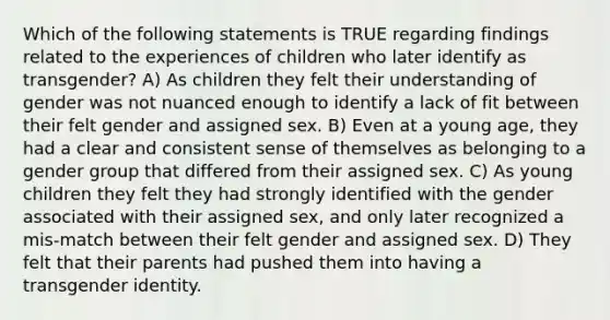 Which of the following statements is TRUE regarding findings related to the experiences of children who later identify as transgender? A) As children they felt their understanding of gender was not nuanced enough to identify a lack of fit between their felt gender and assigned sex. B) Even at a young age, they had a clear and consistent sense of themselves as belonging to a gender group that differed from their assigned sex. C) As young children they felt they had strongly identified with the gender associated with their assigned sex, and only later recognized a mis-match between their felt gender and assigned sex. D) They felt that their parents had pushed them into having a transgender identity.