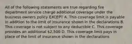 All of the following statements are true regarding fire department service charge additional coverage under the business owners policy EXCEPT A. This coverage limit is payable in addition to the limit of insurance shown in the declarations B. This coverage is not subject to any deductible C. This coverage provides an additional 2,500 D. This coverage limit pays in place of the limit of insurance shown in the declarations