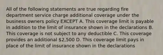 All of the following statements are true regarding fire department service charge additional coverage under the business owners policy EXCEPT A. This coverage limit is payable in addition to the limit of insurance shown in the declarations B. This coverage is not subject to any deductible C. This coverage provides an additional 2,500 D. This coverage limit pays in place of the limit of insurance shown in the declarations