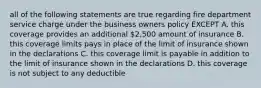 all of the following statements are true regarding fire department service charge under the business owners policy EXCEPT A. this coverage provides an additional 2,500 amount of insurance B. this coverage limits pays in place of the limit of insurance shown in the declarations C. this coverage limit is payable in addition to the limit of insurance shown in the declarations D. this coverage is not subject to any deductible