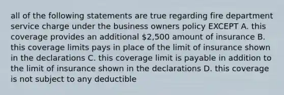 all of the following statements are true regarding fire department service charge under the business owners policy EXCEPT A. this coverage provides an additional 2,500 amount of insurance B. this coverage limits pays in place of the limit of insurance shown in the declarations C. this coverage limit is payable in addition to the limit of insurance shown in the declarations D. this coverage is not subject to any deductible