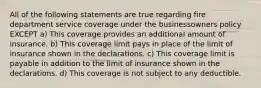 All of the following statements are true regarding fire department service coverage under the businessowners policy EXCEPT a) This coverage provides an additional amount of insurance. b) This coverage limit pays in place of the limit of insurance shown in the declarations. c) This coverage limit is payable in addition to the limit of insurance shown in the declarations. d) This coverage is not subject to any deductible.