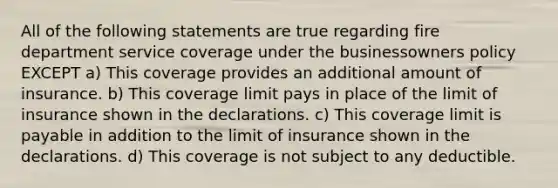 All of the following statements are true regarding fire department service coverage under the businessowners policy EXCEPT a) This coverage provides an additional amount of insurance. b) This coverage limit pays in place of the limit of insurance shown in the declarations. c) This coverage limit is payable in addition to the limit of insurance shown in the declarations. d) This coverage is not subject to any deductible.