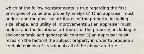 which of the following statements is true regarding the first principles of value and property analysis? 1) an appraiser must understand the physical attributes of the property, including size, shape, and utility of improvements 2) an appraiser must understand the locational attributes of the property, including its socioeconomic and geographic context 3) an appraiser must research the facts of the subject property in order to produce a credible opinion of its value 4) all of the above are true