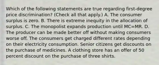 Which of the following statements are true regarding​ first-degree price​ discrimination? ​(Check all that apply.​) A. The consumer surplus is zero. B. There is extreme inequity in the allocation of surplus. C. The monopolist expands production until MC=MR. D. The producer can be made better off without making consumers worse off. The consumers get charged different rates depending on their electricity consumption. Senior citizens get discounts on the purchase of medicines. A clothing store has an offer of 50 percent discount on the purchase of three shirts.