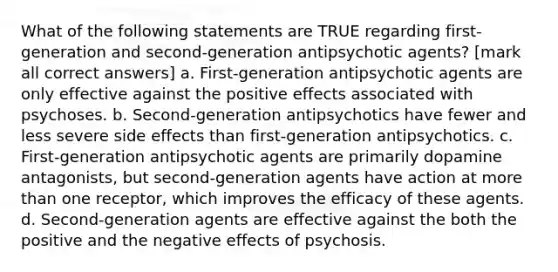 What of the following statements are TRUE regarding first-generation and second-generation antipsychotic agents? [mark all correct answers] a. First-generation antipsychotic agents are only effective against the positive effects associated with psychoses. b. Second-generation antipsychotics have fewer and less severe side effects than first-generation antipsychotics. c. First-generation antipsychotic agents are primarily dopamine antagonists, but second-generation agents have action at more than one receptor, which improves the efficacy of these agents. d. Second-generation agents are effective against the both the positive and the negative effects of psychosis.