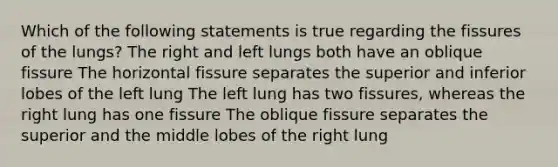 Which of the following statements is true regarding the fissures of the lungs? The right and left lungs both have an oblique fissure The horizontal fissure separates the superior and inferior lobes of the left lung The left lung has two fissures, whereas the right lung has one fissure The oblique fissure separates the superior and the middle lobes of the right lung