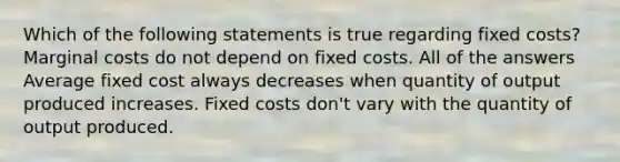 Which of the following statements is true regarding fixed costs? Marginal costs do not depend on fixed costs. All of the answers Average fixed cost always decreases when quantity of output produced increases. Fixed costs don't vary with the quantity of output produced.