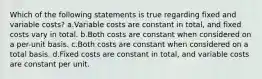 Which of the following statements is true regarding fixed and variable costs? a.Variable costs are constant in total, and fixed costs vary in total. b.Both costs are constant when considered on a per-unit basis. c.Both costs are constant when considered on a total basis. d.Fixed costs are constant in total, and variable costs are constant per unit.