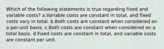 Which of the following statements is true regarding fixed and variable costs? a.Variable costs are constant in total, and fixed costs vary in total. b.Both costs are constant when considered on a per-unit basis. c.Both costs are constant when considered on a total basis. d.Fixed costs are constant in total, and variable costs are constant per unit.