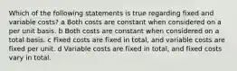 Which of the following statements is true regarding fixed and variable costs? a Both costs are constant when considered on a per unit basis. b Both costs are constant when considered on a total basis. c Fixed costs are fixed in total, and variable costs are fixed per unit. d Variable costs are fixed in total, and fixed costs vary in total.