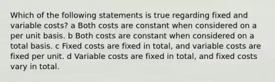 Which of the following statements is true regarding fixed and variable costs? a Both costs are constant when considered on a per unit basis. b Both costs are constant when considered on a total basis. c Fixed costs are fixed in total, and variable costs are fixed per unit. d Variable costs are fixed in total, and fixed costs vary in total.