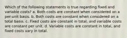 Which of the following statements is true regarding fixed and variable costs? a. Both costs are constant when considered on a per-unit basis. b. Both costs are constant when considered on a total basis. c. Fixed costs are constant in total, and variable costs are constant per unit. d. Variable costs are constant in total, and fixed costs vary in total.