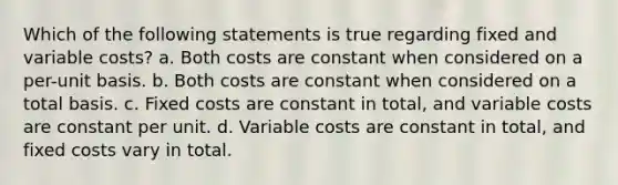 Which of the following statements is true regarding fixed and variable costs? a. Both costs are constant when considered on a per-unit basis. b. Both costs are constant when considered on a total basis. c. Fixed costs are constant in total, and variable costs are constant per unit. d. Variable costs are constant in total, and fixed costs vary in total.