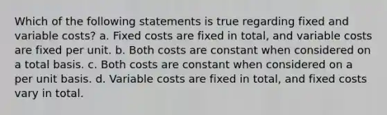 Which of the following statements is true regarding fixed and variable costs? a. Fixed costs are fixed in total, and variable costs are fixed per unit. b. Both costs are constant when considered on a total basis. c. Both costs are constant when considered on a per unit basis. d. Variable costs are fixed in total, and fixed costs vary in total.