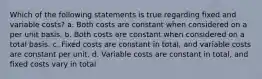 Which of the following statements is true regarding fixed and variable costs? a. Both costs are constant when considered on a per unit basis. b. Both costs are constant when considered on a total basis. c. Fixed costs are constant in total, and variable costs are constant per unit. d. Variable costs are constant in total, and fixed costs vary in total