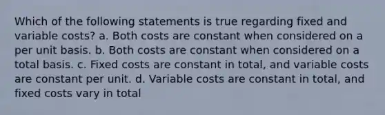 Which of the following statements is true regarding fixed and variable costs? a. Both costs are constant when considered on a per unit basis. b. Both costs are constant when considered on a total basis. c. Fixed costs are constant in total, and variable costs are constant per unit. d. Variable costs are constant in total, and fixed costs vary in total