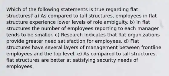 Which of the following statements is true regarding flat structures? a) As compared to tall structures, employees in flat structure experience lower levels of role ambiguity. b) In flat structures the number of employees reporting to each manager tends to be smaller. c) Research indicates that flat organizations provide greater need satisfaction for employees. d) Flat structures have several layers of management between frontline employees and the top level. e) As compared to tall structures, flat structures are better at satisfying security needs of employees.