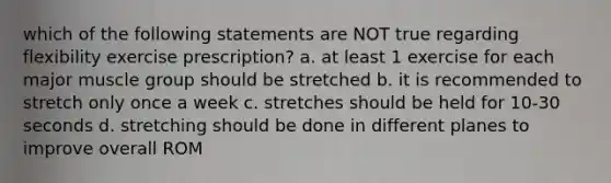 which of the following statements are NOT true regarding flexibility exercise prescription? a. at least 1 exercise for each major muscle group should be stretched b. it is recommended to stretch only once a week c. stretches should be held for 10-30 seconds d. stretching should be done in different planes to improve overall ROM