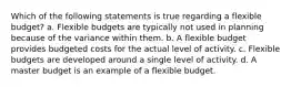 Which of the following statements is true regarding a flexible budget? a. Flexible budgets are typically not used in planning because of the variance within them. b. A flexible budget provides budgeted costs for the actual level of activity. c. Flexible budgets are developed around a single level of activity. d. A master budget is an example of a flexible budget.