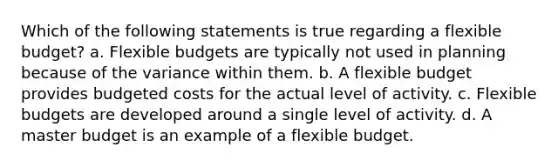 Which of the following statements is true regarding a flexible budget? a. Flexible budgets are typically not used in planning because of the variance within them. b. A flexible budget provides budgeted costs for the actual level of activity. c. Flexible budgets are developed around a single level of activity. d. A master budget is an example of a flexible budget.