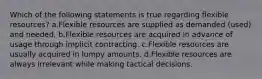 Which of the following statements is true regarding flexible resources? a.Flexible resources are supplied as demanded (used) and needed. b.Flexible resources are acquired in advance of usage through implicit contracting. c.Flexible resources are usually acquired in lumpy amounts. d.Flexible resources are always irrelevant while making tactical decisions.