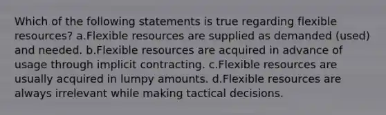 Which of the following statements is true regarding flexible resources? a.Flexible resources are supplied as demanded (used) and needed. b.Flexible resources are acquired in advance of usage through implicit contracting. c.Flexible resources are usually acquired in lumpy amounts. d.Flexible resources are always irrelevant while making tactical decisions.