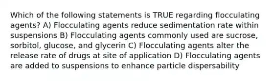 Which of the following statements is TRUE regarding flocculating agents? A) Flocculating agents reduce sedimentation rate within suspensions B) Flocculating agents commonly used are sucrose, sorbitol, glucose, and glycerin C) Flocculating agents alter the release rate of drugs at site of application D) Flocculating agents are added to suspensions to enhance particle dispersability