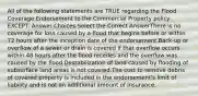 All of the following statements are TRUE regarding the Flood Coverage Endorsement to the Commercial Property policy, EXCEPT: Answer Choices:Select the Correct AnswerThere is no coverage for loss caused by a flood that begins before or within 72 hours after the inception date of the endorsement.Back-up or overflow of a sewer or drain is covered if that overflow occurs within 48 hours after the flood recedes and the overflow was caused by the flood.Destabilization of land caused by flooding of subsurface land areas is not covered.The cost to remove debris of covered property is included in the endorsement's limit of liability and is not an additional amount of insurance.