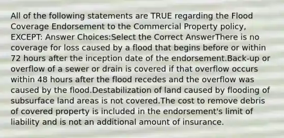 All of the following statements are TRUE regarding the Flood Coverage Endorsement to the Commercial Property policy, EXCEPT: Answer Choices:Select the Correct AnswerThere is no coverage for loss caused by a flood that begins before or within 72 hours after the inception date of the endorsement.Back-up or overflow of a sewer or drain is covered if that overflow occurs within 48 hours after the flood recedes and the overflow was caused by the flood.Destabilization of land caused by flooding of subsurface land areas is not covered.The cost to remove debris of covered property is included in the endorsement's limit of liability and is not an additional amount of insurance.