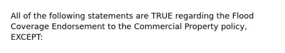 All of the following statements are TRUE regarding the Flood Coverage Endorsement to the Commercial Property policy, EXCEPT: