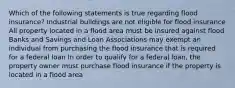 Which of the following statements is true regarding flood insurance? Industrial buildings are not eligible for flood insurance All property located in a flood area must be insured against flood Banks and Savings and Loan Associations may exempt an individual from purchasing the flood insurance that is required for a federal loan In order to qualify for a federal loan, the property owner must purchase flood insurance if the property is located in a flood area