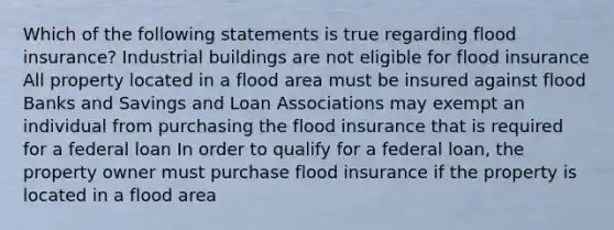 Which of the following statements is true regarding flood insurance? Industrial buildings are not eligible for flood insurance All property located in a flood area must be insured against flood Banks and Savings and Loan Associations may exempt an individual from purchasing the flood insurance that is required for a federal loan In order to qualify for a federal loan, the property owner must purchase flood insurance if the property is located in a flood area