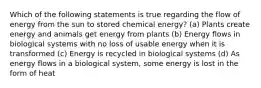 Which of the following statements is true regarding the flow of energy from the sun to stored chemical energy? (a) Plants create energy and animals get energy from plants (b) Energy flows in biological systems with no loss of usable energy when it is transformed (c) Energy is recycled in biological systems (d) As energy flows in a biological system, some energy is lost in the form of heat