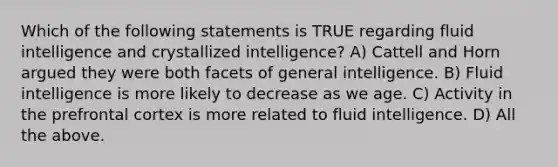 Which of the following statements is TRUE regarding fluid intelligence and crystallized intelligence? A) Cattell and Horn argued they were both facets of general intelligence. B) Fluid intelligence is more likely to decrease as we age. C) Activity in the prefrontal cortex is more related to fluid intelligence. D) All the above.