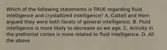 Which of the following statements is TRUE regarding fluid intelligence and crystallized intelligence? A. Cattell and Horn argued they were both facets of general intelligence. B. Fluid intelligence is more likely to decrease as we age. C. Activity in the prefrontal cortex is more related to fluid intelligence. D. All the above