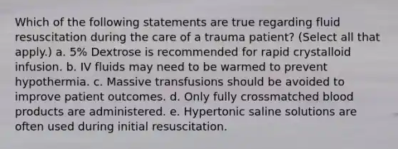 Which of the following statements are true regarding fluid resuscitation during the care of a trauma patient? (Select all that apply.) a. 5% Dextrose is recommended for rapid crystalloid infusion. b. IV fluids may need to be warmed to prevent hypothermia. c. Massive transfusions should be avoided to improve patient outcomes. d. Only fully crossmatched blood products are administered. e. Hypertonic saline solutions are often used during initial resuscitation.