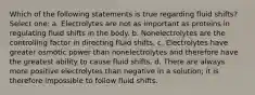 Which of the following statements is true regarding fluid shifts? Select one: a. Electrolytes are not as important as proteins in regulating fluid shifts in the body. b. Nonelectrolytes are the controlling factor in directing fluid shifts. c. Electrolytes have greater osmotic power than nonelectrolytes and therefore have the greatest ability to cause fluid shifts. d. There are always more positive electrolytes than negative in a solution; it is therefore impossible to follow fluid shifts.