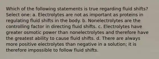 Which of the following statements is true regarding fluid shifts? Select one: a. Electrolytes are not as important as proteins in regulating fluid shifts in the body. b. Nonelectrolytes are the controlling factor in directing fluid shifts. c. Electrolytes have greater osmotic power than nonelectrolytes and therefore have the greatest ability to cause fluid shifts. d. There are always more positive electrolytes than negative in a solution; it is therefore impossible to follow fluid shifts.