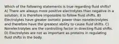 Which of the following statements is true regarding fluid shifts? A) There are always more positive electrolytes than negative in a solution; it is therefore impossible to follow fluid shifts. B) Electrolytes have greater osmotic power than nonelectrolytes and therefore have the greatest ability to cause fluid shifts. C) Nonelectrolytes are the controlling factor in directing fluid shifts. D) Electrolytes are not as important as proteins in regulating fluid shifts in the body.