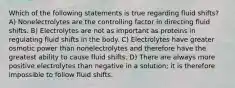 Which of the following statements is true regarding fluid shifts? A) Nonelectrolytes are the controlling factor in directing fluid shifts. B) Electrolytes are not as important as proteins in regulating fluid shifts in the body. C) Electrolytes have greater osmotic power than nonelectrolytes and therefore have the greatest ability to cause fluid shifts. D) There are always more positive electrolytes than negative in a solution; it is therefore impossible to follow fluid shifts.