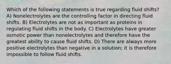 Which of the following statements is true regarding fluid shifts? A) Nonelectrolytes are the controlling factor in directing fluid shifts. B) Electrolytes are not as important as proteins in regulating fluid shifts in the body. C) Electrolytes have greater osmotic power than nonelectrolytes and therefore have the greatest ability to cause fluid shifts. D) There are always more positive electrolytes than negative in a solution; it is therefore impossible to follow fluid shifts.