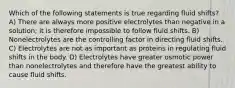 Which of the following statements is true regarding fluid shifts? A) There are always more positive electrolytes than negative in a solution; it is therefore impossible to follow fluid shifts. B) Nonelectrolytes are the controlling factor in directing fluid shifts. C) Electrolytes are not as important as proteins in regulating fluid shifts in the body. D) Electrolytes have greater osmotic power than nonelectrolytes and therefore have the greatest ability to cause fluid shifts.