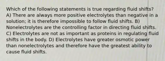 Which of the following statements is true regarding fluid shifts? A) There are always more positive electrolytes than negative in a solution; it is therefore impossible to follow fluid shifts. B) Nonelectrolytes are the controlling factor in directing fluid shifts. C) Electrolytes are not as important as proteins in regulating fluid shifts in the body. D) Electrolytes have greater osmotic power than nonelectrolytes and therefore have the greatest ability to cause fluid shifts.