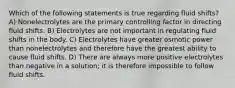 Which of the following statements is true regarding fluid shifts? A) Nonelectrolytes are the primary controlling factor in directing fluid shifts. B) Electrolytes are not important in regulating fluid shifts in the body. C) Electrolytes have greater osmotic power than nonelectrolytes and therefore have the greatest ability to cause fluid shifts. D) There are always more positive electrolytes than negative in a solution; it is therefore impossible to follow fluid shifts.