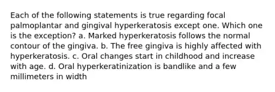 Each of the following statements is true regarding focal palmoplantar and gingival hyperkeratosis except one. Which one is the exception? a. Marked hyperkeratosis follows the normal contour of the gingiva. b. The free gingiva is highly affected with hyperkeratosis. c. Oral changes start in childhood and increase with age. d. Oral hyperkeratinization is bandlike and a few millimeters in width